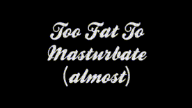 Too Fat To Masturbate ...Almost